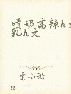 喷奶高辣h文乱乳h文