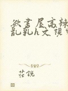 欲书屋高辣h文乱乳h文视频