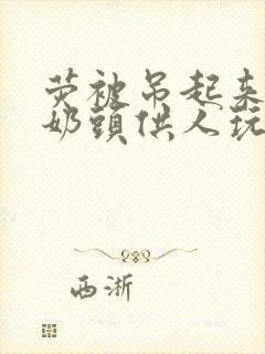 荧被吊起来露出奶头供人玩弄小说封面