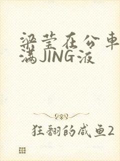 梁莹在公车被灌满JING液