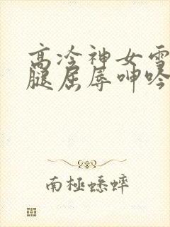 高冷神女雪白双腿屈辱呻吟娇喘小说