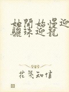 她开始慢迎迎合骊珠迎龙