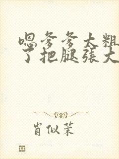 嗯爹爹太粗太长了把腿张大点