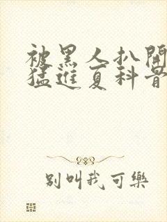 被黑人扒开双腿猛进夏科骨科