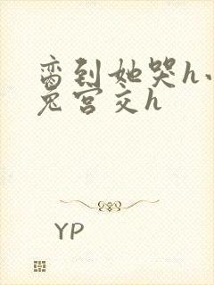 脔到她哭h小白兔宫交h