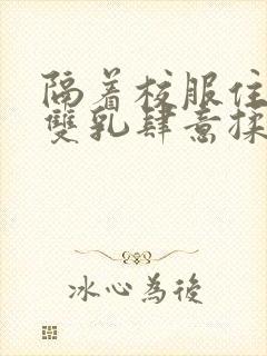 隔着校服住她的双乳肆意揉封面