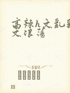 高辣h文乱乳h文浪荡