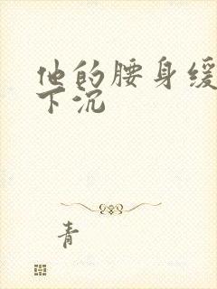 他的腰身缓慢的下沉