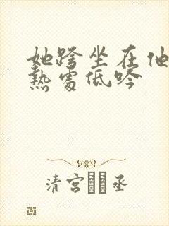 她跨坐在他的炽热处低吟