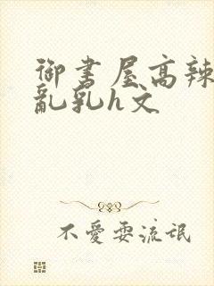 御书屋高辣h文乱乳h文