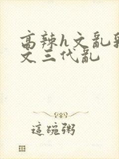 高辣h文乱乳h文三代乱