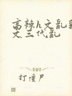 高辣h文乱乳h文三代乱