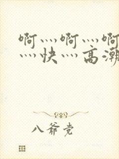 啊灬啊灬啊灬啊灬快灬高潮