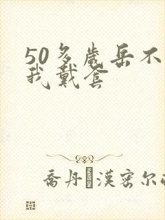 50多岁岳不让我戴套