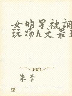 女明星被调教成玩物h文最新章节