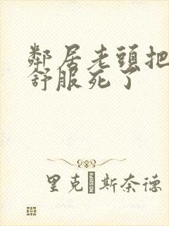 邻居老头把我弄舒服死了