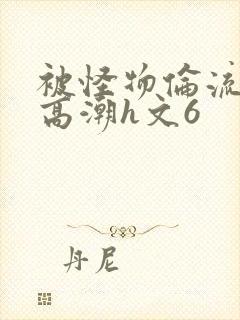 被怪物伦流澡到高潮h文6