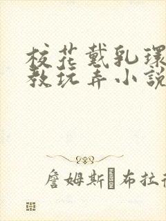 校花戴乳环被调教玩弄小说免费阅读