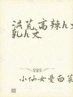 洪荒高辣h文乱乳h文