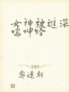 女神被进深处娇喘呻吟