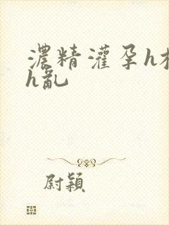 浓精灌孕h校园h乱