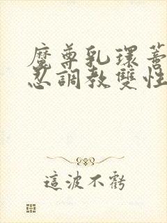 魔尊乳环蒂环残忍调教双性仙尊受