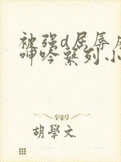 被强d屈辱麻麻呻吟系列小说