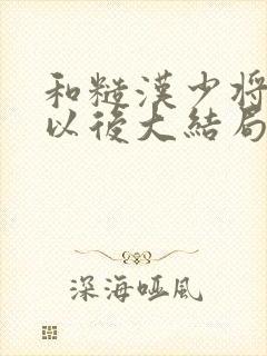 和糙汉少将闪婚以后大结局