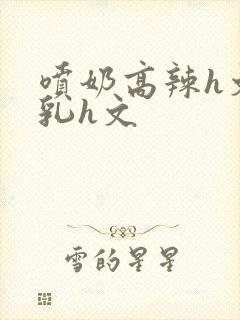 喷奶高辣h文乱乳h文