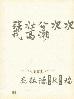 强壮公次次弄得我高潮