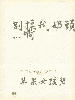 别揉我奶头…嗯…啊