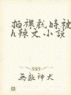 拍裸戏时被c了h辣文小说