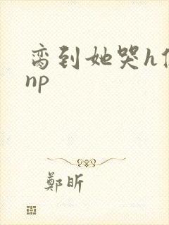 脔到她哭h修仙np