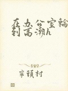 在办公室轮流澡到高潮h