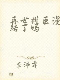 再世权臣漫画完结了吗