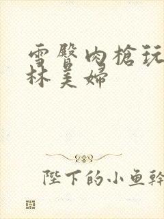 雪臀肉枪玩遍武林美妇