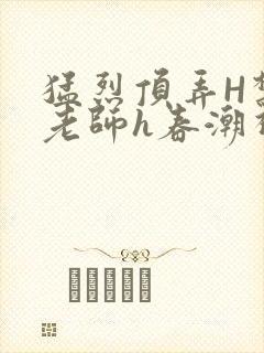 猛烈顶弄H禁欲老师h春潮视频