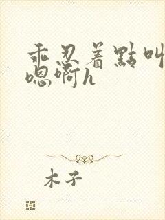 乖忍着点叫出来嗯啊h