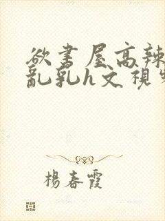 欲书屋高辣h文乱乳h文视频