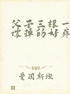 父子三根一起会坏掉的好疼