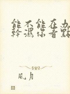 能不能在办公室干湿你看点