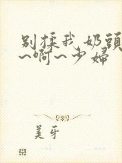 别揉我奶头~嗯~啊~少妇