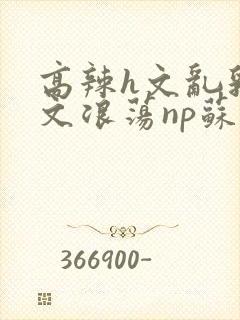 高辣h文乱乳h文浪荡np苏夏