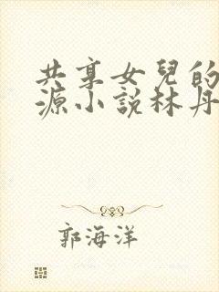 共享女儿的桃花源小说林丹丹