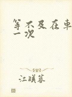 等不及在车里做一次