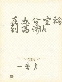 在办公室轮流澡到高潮h