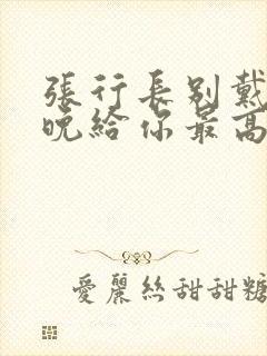 张行长别戴了今晚给你最高的待遇