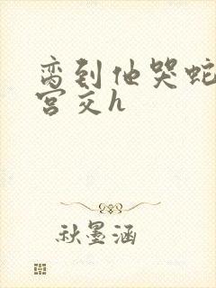 脔到他哭蛇双根宫交h封面