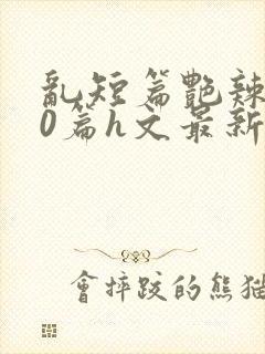 乱短篇艳辣500篇h文最新章节