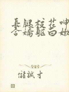 长腿校花呻吟迎合娇躯白嫩小说全卷